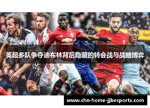 英超多队争夺迪布林背后隐藏的转会战与战略博弈