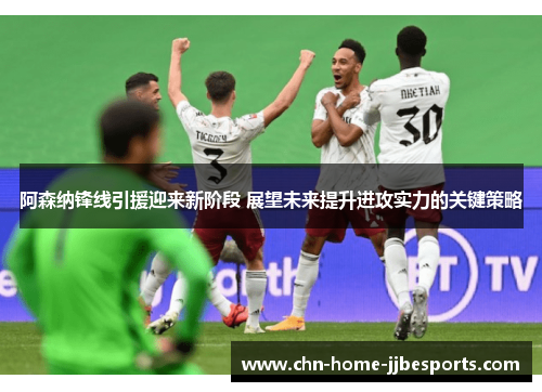 阿森纳锋线引援迎来新阶段 展望未来提升进攻实力的关键策略